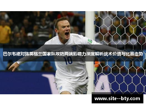 巴尔韦德对阵英格兰国家队攻防两端影响力深度解析战术价值与比赛走势 巴尔韦德对阵英格兰国家队攻防两端影响力深度解析战术价值与比赛走势