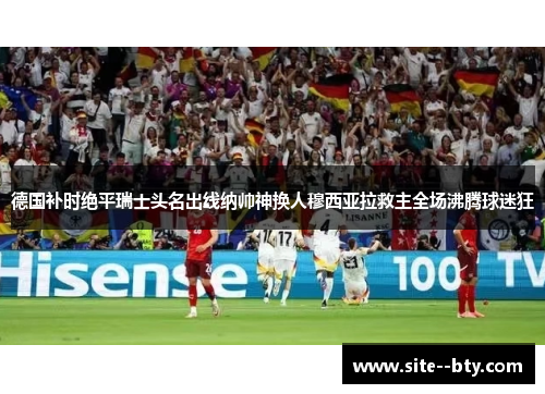 德国补时绝平瑞士头名出线纳帅神换人穆西亚拉救主全场沸腾球迷狂