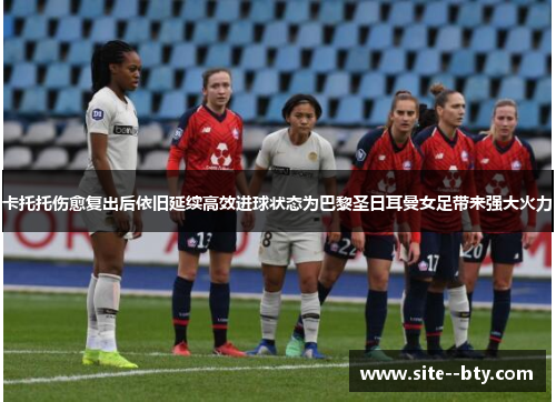 卡托托伤愈复出后依旧延续高效进球状态为巴黎圣日耳曼女足带来强大火力
