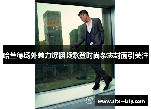 哈兰德场外魅力爆棚频繁登时尚杂志封面引关注