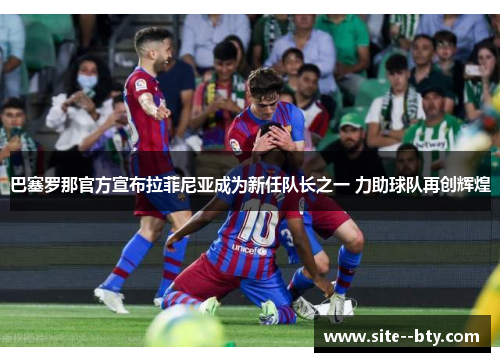 巴塞罗那官方宣布拉菲尼亚成为新任队长之一 力助球队再创辉煌 巴塞罗那官方宣布拉菲尼亚成为新任队长之一 力助球队再创辉煌
