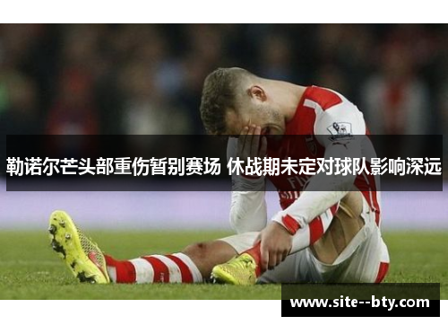 勒诺尔芒头部重伤暂别赛场 休战期未定对球队影响深远 勒诺尔芒头部重伤暂别赛场 休战期未定对球队影响深远
