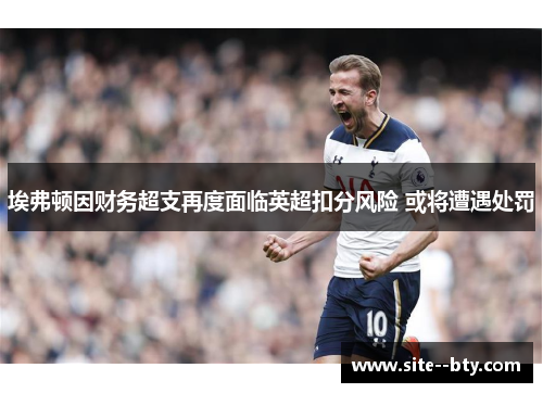 埃弗顿因财务超支再度面临英超扣分风险 或将遭遇处罚