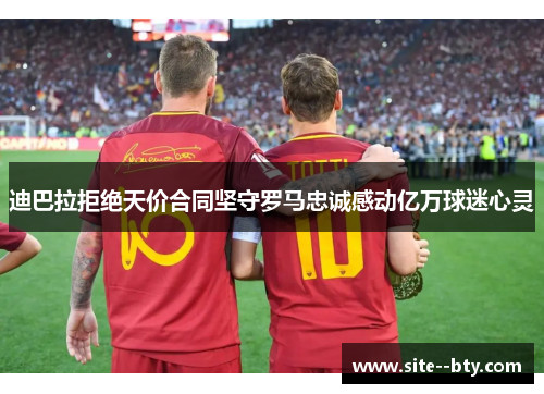 迪巴拉拒绝天价合同坚守罗马忠诚感动亿万球迷心灵 迪巴拉拒绝天价合同坚守罗马忠诚感动亿万球迷心灵